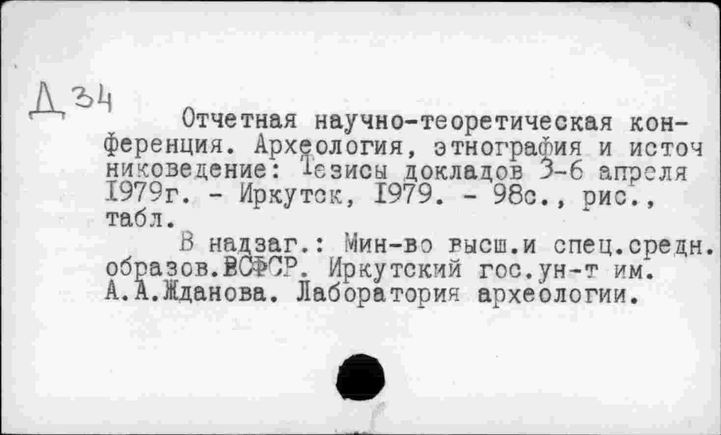 ﻿Отчетная научно-теоретическая конференция. Археология, этнография и источ никоведение: 1езисы докладов 3-6 апреля 1979г. - Иркутск, 1979. - 98с., рис., табл.
В надзаг.: Мин-во высш.и спец.средн, образов.ВСФСР. Иркутский гос.ун-т им. А.А.Жданова. Лаборатория археологии.